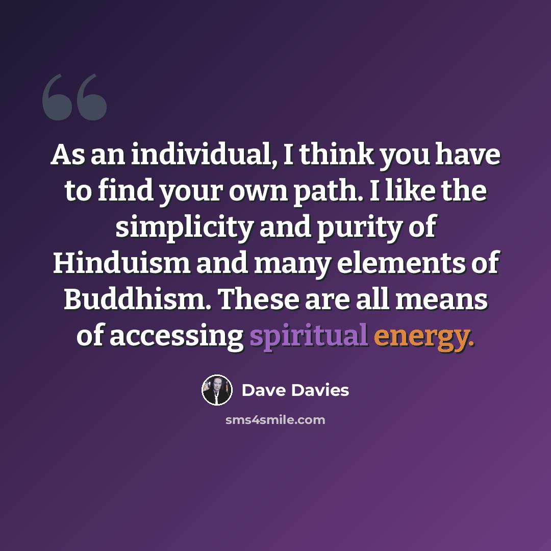 “As an individual, I think you have to find your own path. I like the simplicity and purity of Hinduism and many elements of Buddhism. These are all means of accessing spiritual energy.” quote by Dave Davies