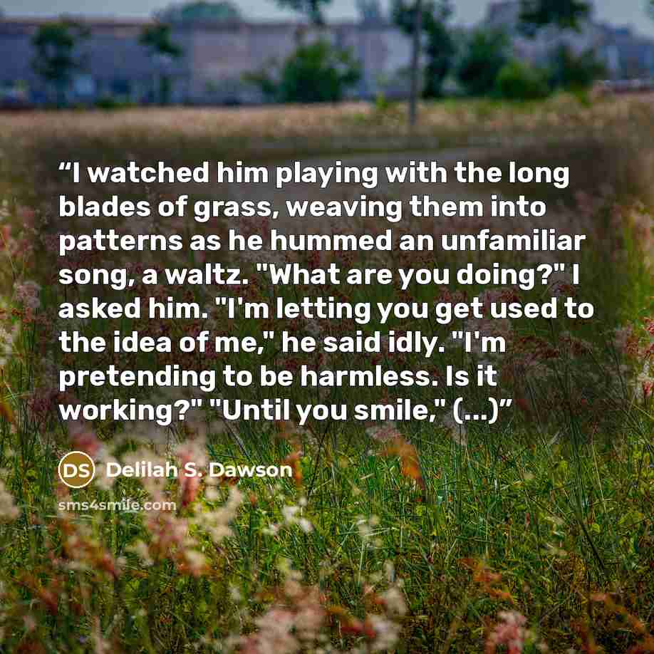 “I watched him playing with the long blades of grass, weaving them into patterns as he hummed an unfamiliar song, a waltz. "What are you doing?" I asked him. "I'm letting you get used to the idea of me," he said idly. "I'm pretending to be harmless. Is it working?" "Until you smile," (...)” quote by Delilah S. Dawson