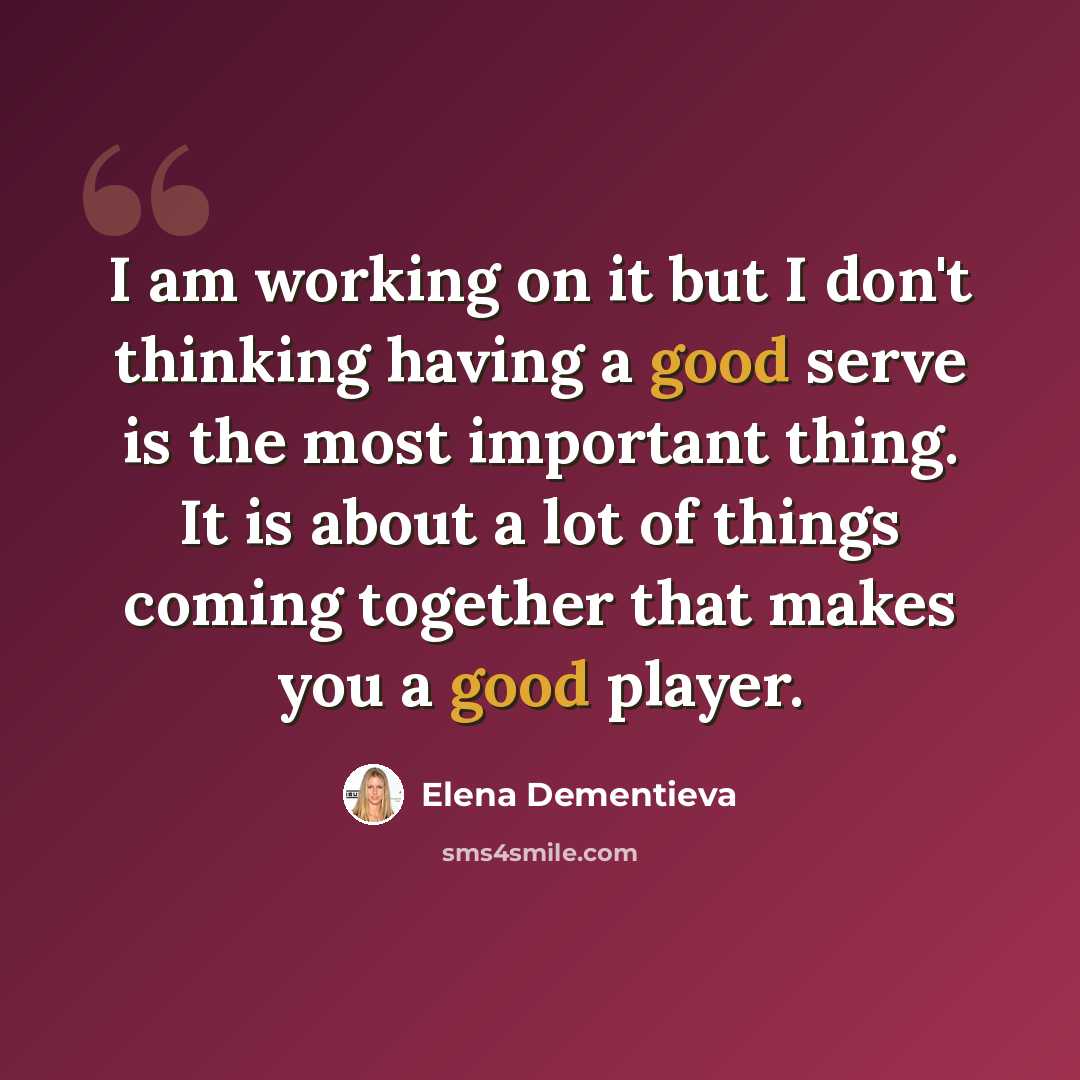 “I am working on it but I don't thinking having a good serve is the most important thing. It is about a lot of things coming together that makes you a good player.” quote by Elena Dementieva