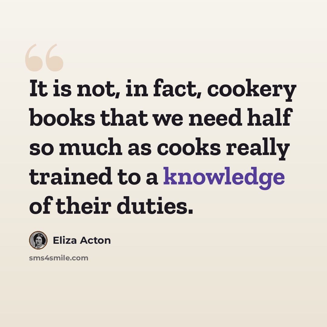 “It is not, in fact, cookery books that we need half so much as cooks really trained to a knowledge of their duties.” quote by Eliza Acton