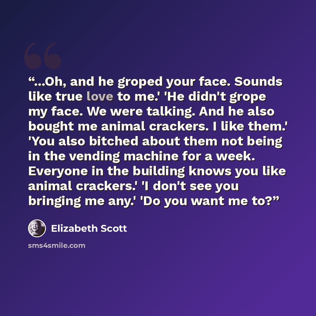 “...Oh, and he groped your face. Sounds like true love to me.' 'He didn't grope my face. We were talking. And he also bought me animal crackers. I like them.' 'You also bitched about them not being in the vending machine for a week. Everyone in the building knows you like animal crackers.' 'I don't…” quote by Elizabeth Scott