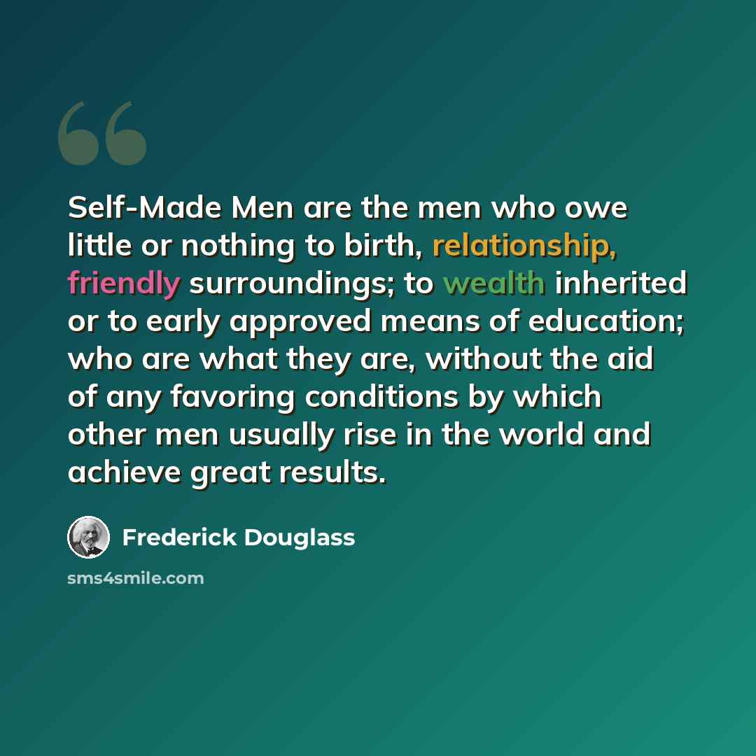 “Self-Made Men are the men who owe little or nothing to birth, relationship, friendly surroundings; to wealth inherited or to early approved means of education; who are what they are, without the aid of any favoring conditions by which other men usually rise in the world and achieve great results.” quote by Frederick Douglass