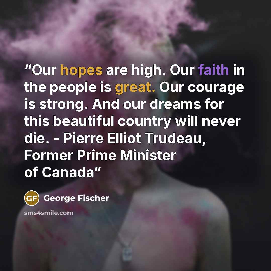 “Our hopes are high. Our faith in the people is great. Our courage is strong. And our dreams for this beautiful country will never die. - Pierre Elliot Trudeau, Former Prime Minister of Canada” quote by George Fischer