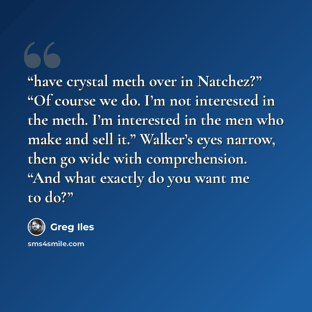 “have crystal meth over in Natchez?” “Of course we do. I’m not interested in the meth. I’m interested in the men who make and sell it.” Walker’s eyes narrow, then go wide with comprehension. “And what exactly do you want me to do?” quote by Greg Iles