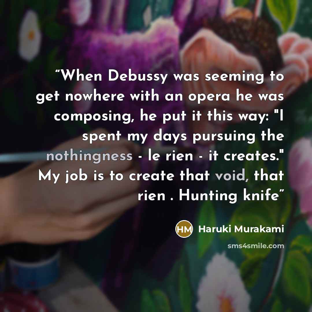 “When Debussy was seeming to get nowhere with an opera he was composing, he put it this way: "I spent my days pursuing the nothingness - le rien - it creates." My job is to create that void, that rien . Hunting knife” quote by Haruki Murakami