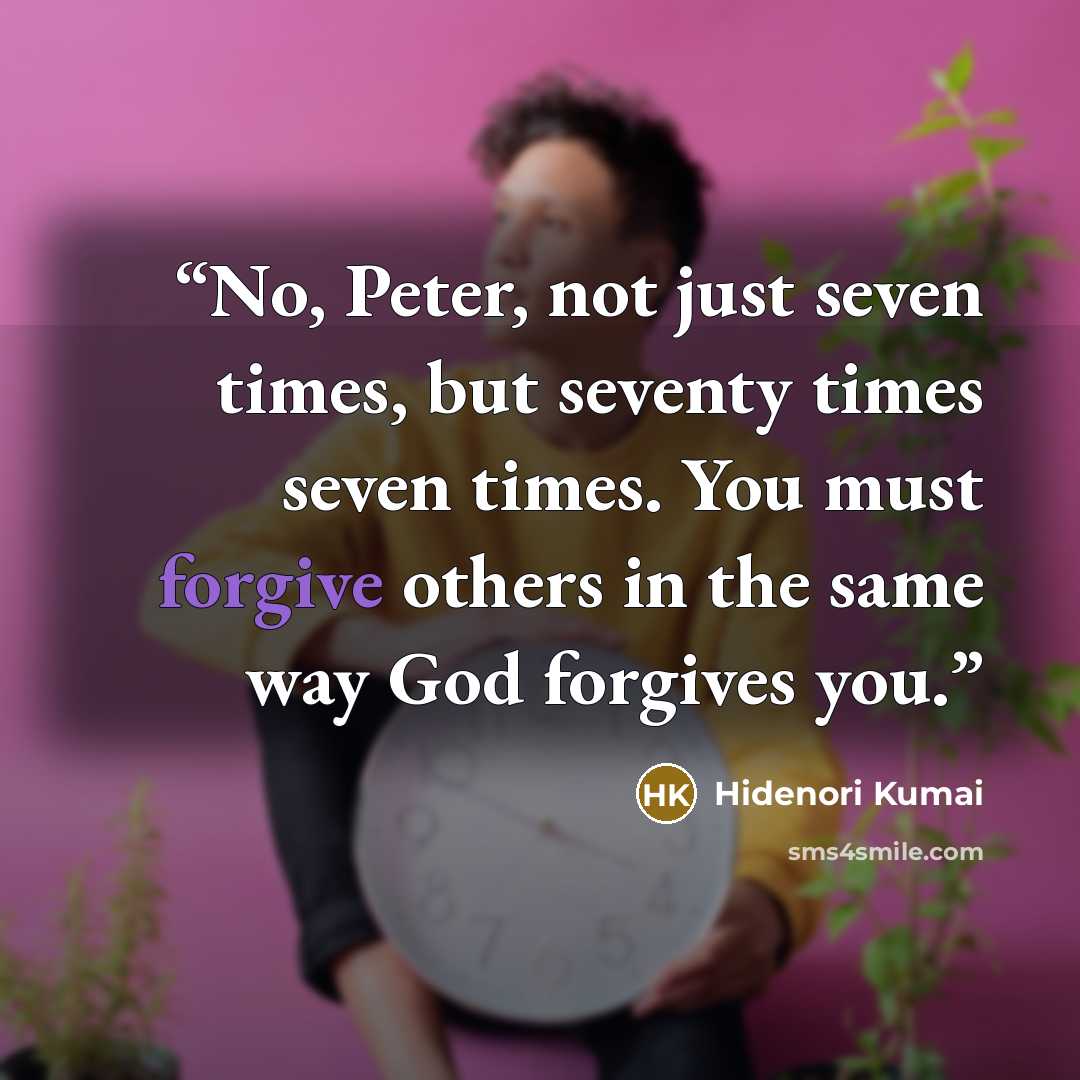 “No, Peter, not just seven times, but seventy times seven times. You must forgive others in the same way God forgives you.” quote by Hidenori Kumai