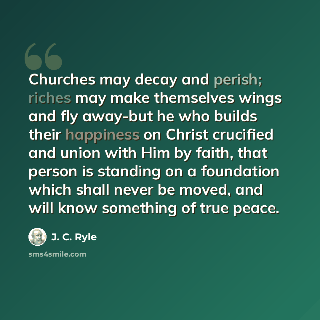 “Churches may decay and perish; riches may make themselves wings and fly away-but he who builds their happiness on Christ crucified and union with Him by faith, that person is standing on a foundation which shall never be moved, and will know something of true peace.” quote by J. C. Ryle