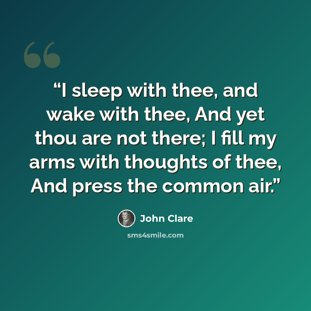 “I sleep with thee, and wake with thee, And yet thou are not there; I fill my arms with thoughts of thee, And press the common air.” quote by John Clare
