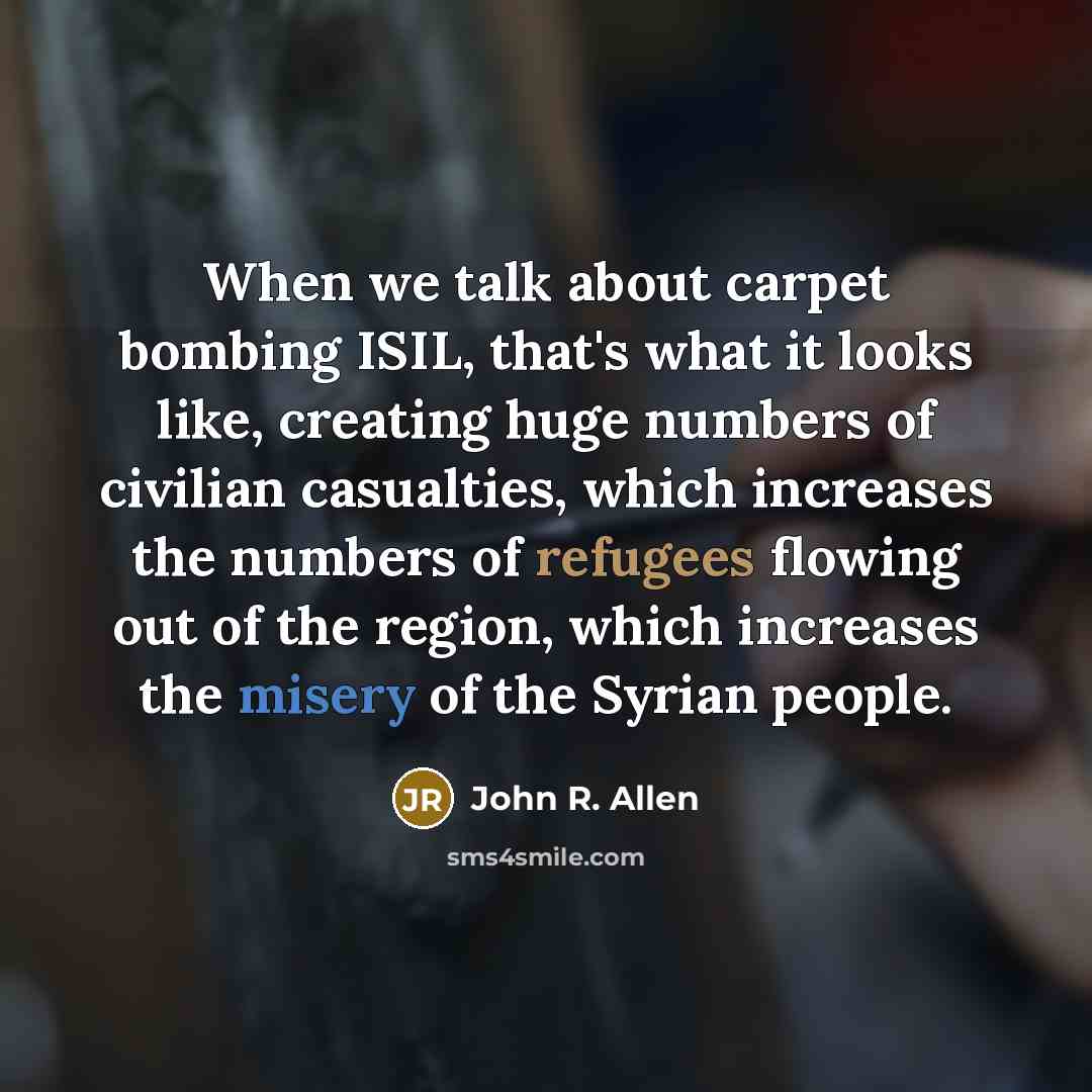 “When we talk about carpet bombing ISIL, that's what it looks like, creating huge numbers of civilian casualties, which increases the numbers of refugees flowing out of the region, which increases the misery of the Syrian people.” quote by John R. Allen