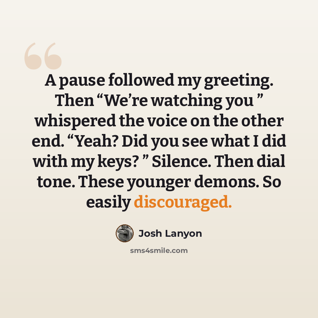 “A pause followed my greeting. Then “We’re watching you ” whispered the voice on the other end. “Yeah? Did you see what I did with my keys? ” Silence. Then dial tone. These younger demons. So easily discouraged.” quote by Josh Lanyon