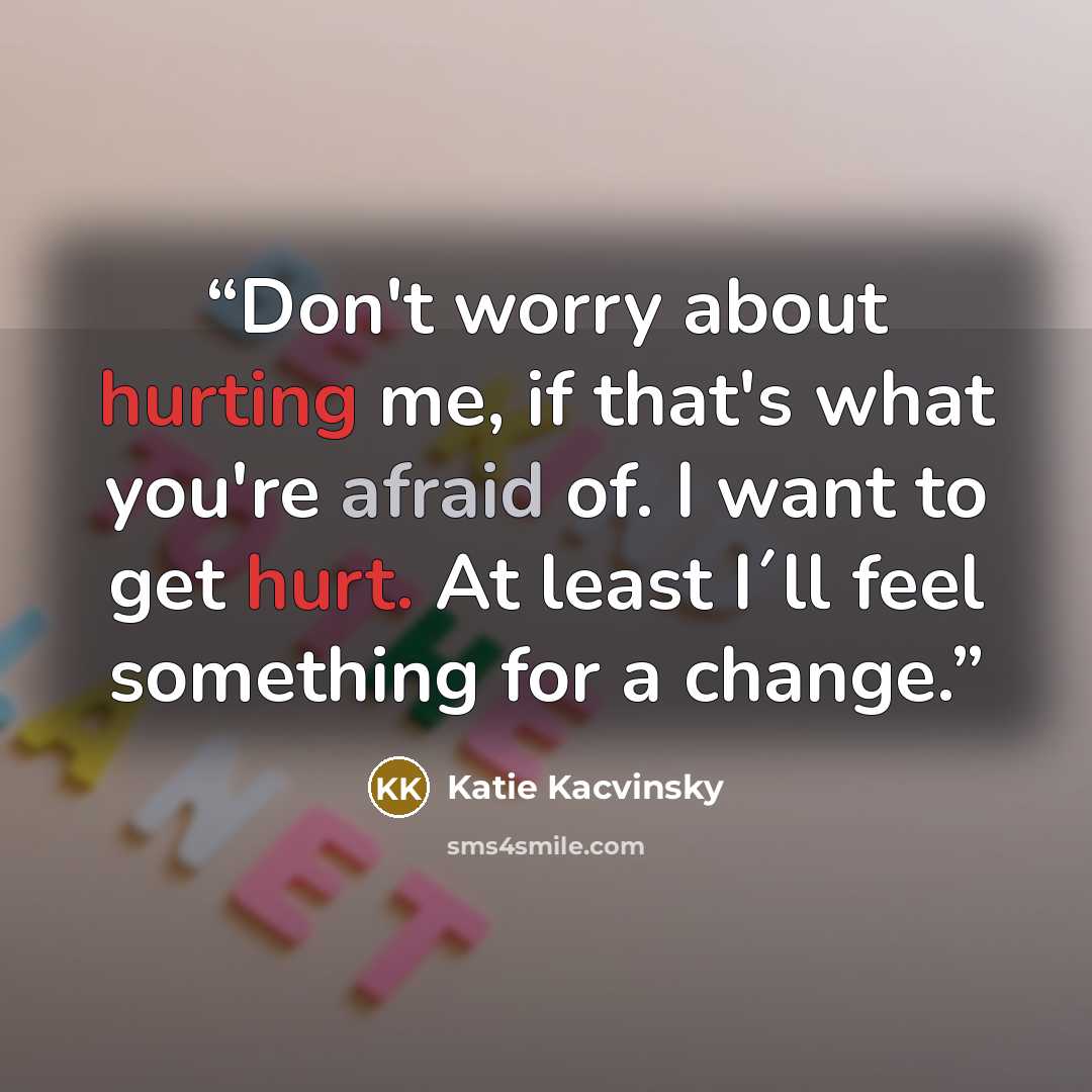 “Don't worry about hurting me, if that's what you're afraid of. I want to get hurt. At least I´ll feel something for a change.” quote by Katie Kacvinsky