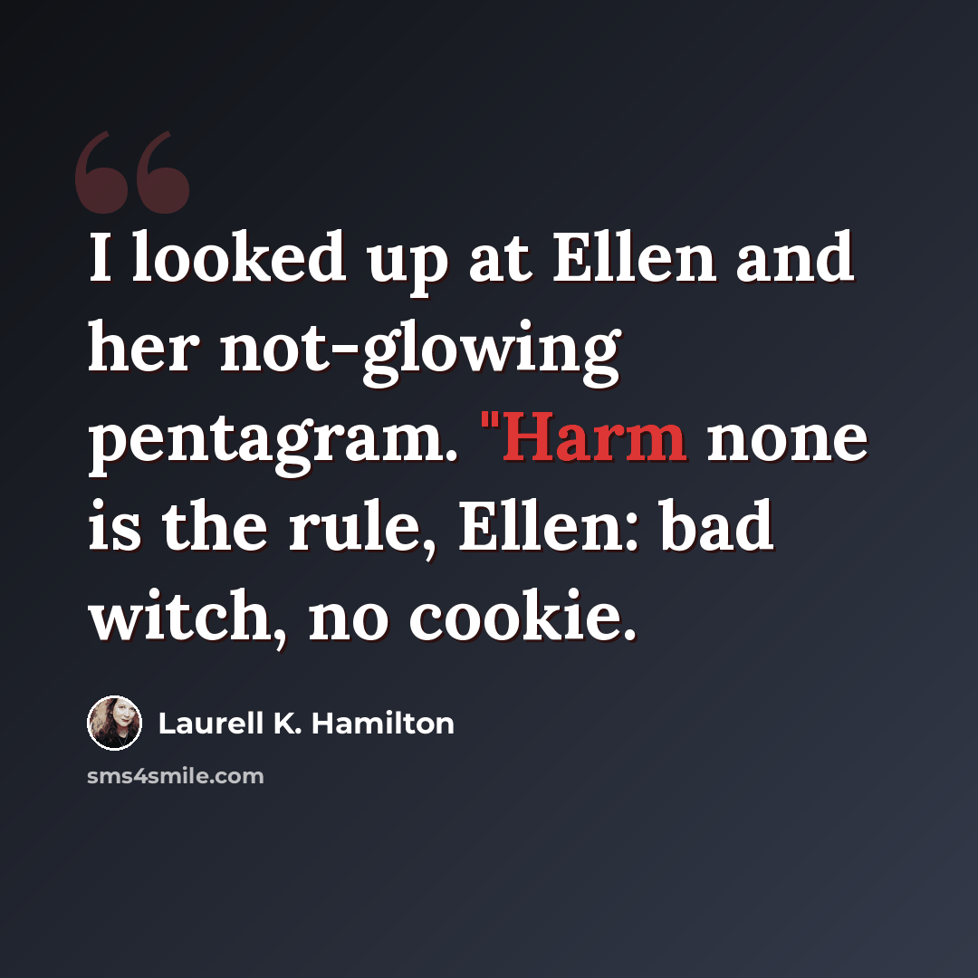 “I looked up at Ellen and her not-glowing pentagram. "Harm none is the rule, Ellen: bad witch, no cookie.” quote by Laurell K. Hamilton