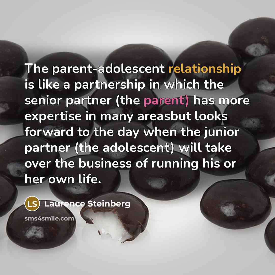 “The parent-adolescent relationship is like a partnership in which the senior partner (the parent) has more expertise in many areasbut looks forward to the day when the junior partner (the adolescent) will take over the business of running his or her own life.” quote by Laurence Steinberg