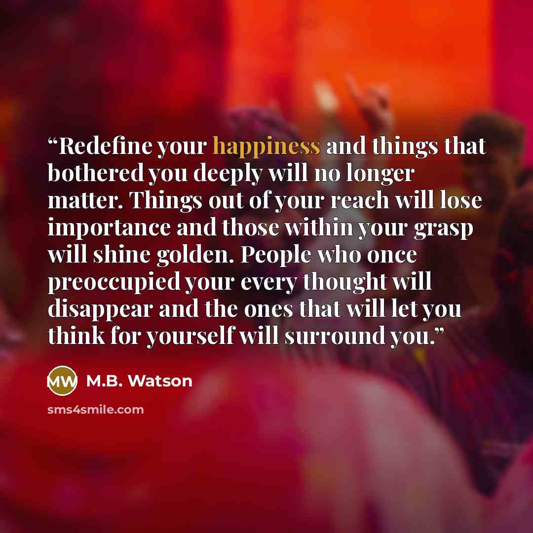 “Redefine your happiness and things that bothered you deeply will no longer matter. Things out of your reach will lose importance and those within your grasp will shine golden. People who once preoccupied your every thought will disappear and the ones that will let you think for yourself will…” quote by M.B. Watson