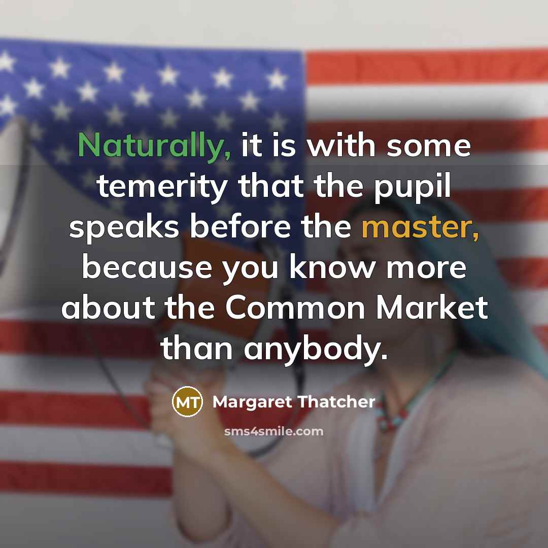 “Naturally, it is with some temerity that the pupil speaks before the master, because you know more about the Common Market than anybody.” quote by Margaret Thatcher