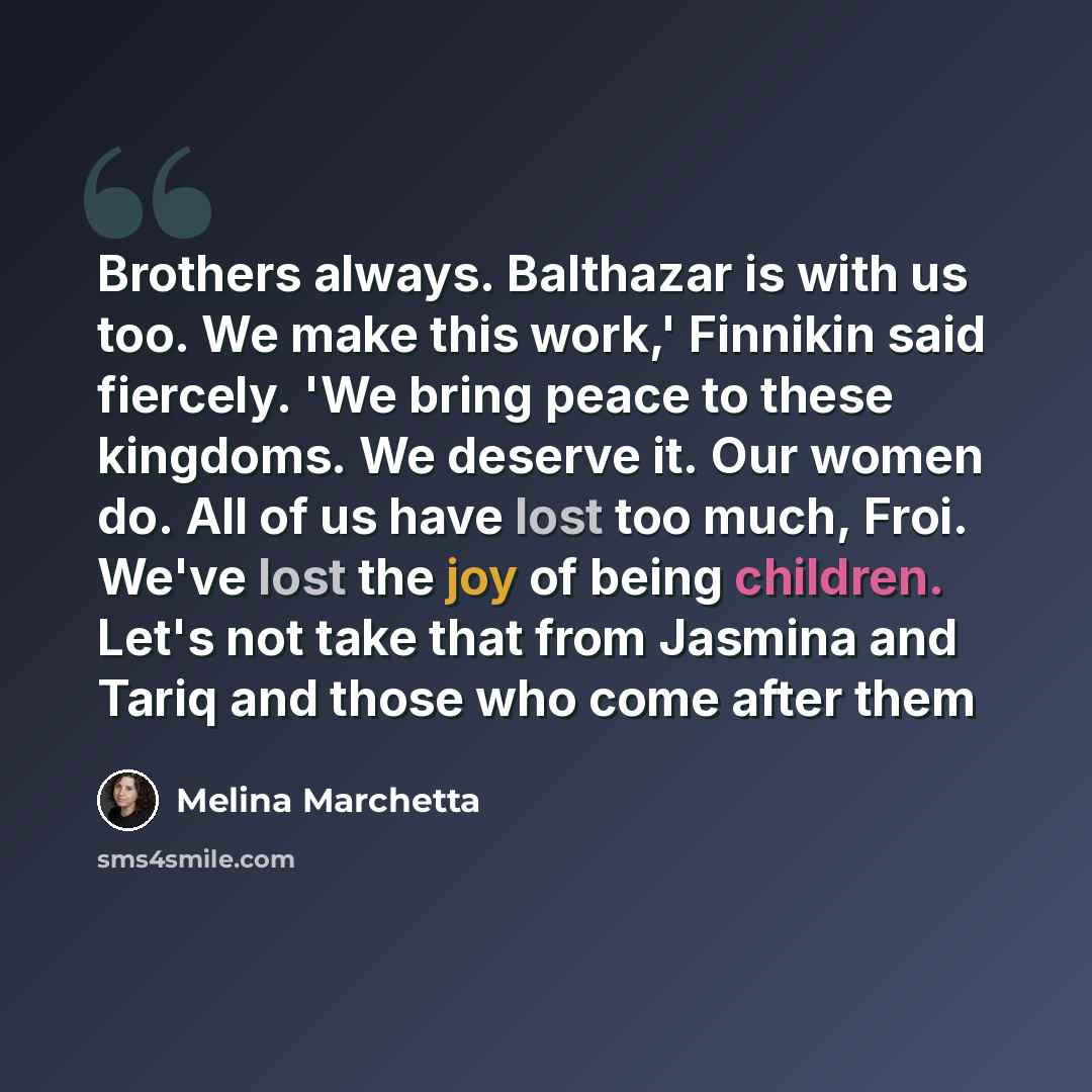 “Brothers always. Balthazar is with us too. We make this work,' Finnikin said fiercely. 'We bring peace to these kingdoms. We deserve it. Our women do. All of us have lost too much, Froi. We've lost the joy of being children. Let's not take that from Jasmina and Tariq and those who come after them” quote by Melina Marchetta