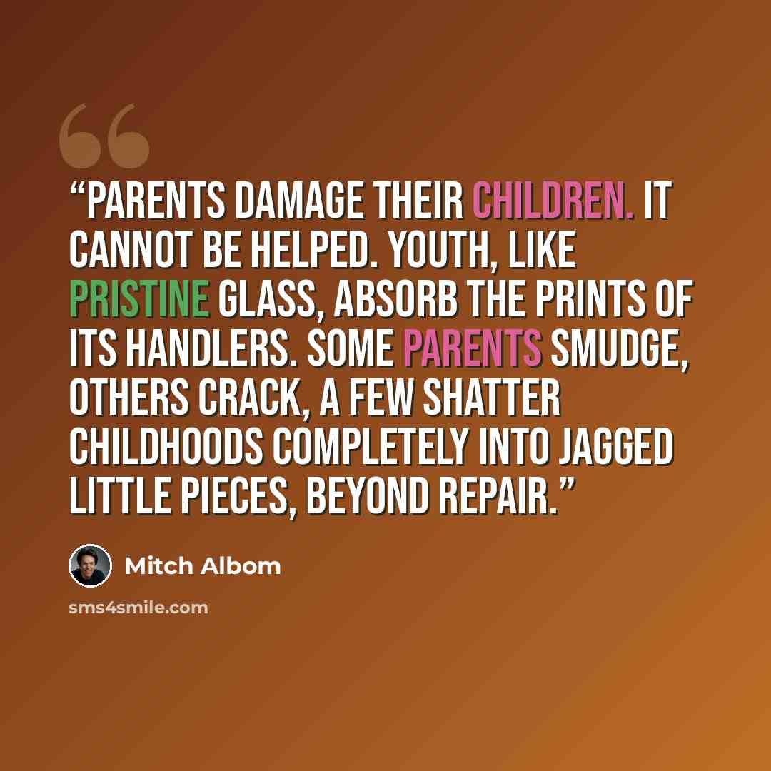 “Parents damage their children. It cannot be helped. Youth, like pristine glass, absorb the prints of its handlers. Some parents smudge, others crack, a few shatter childhoods completely into jagged little pieces, beyond repair.” quote by Mitch Albom