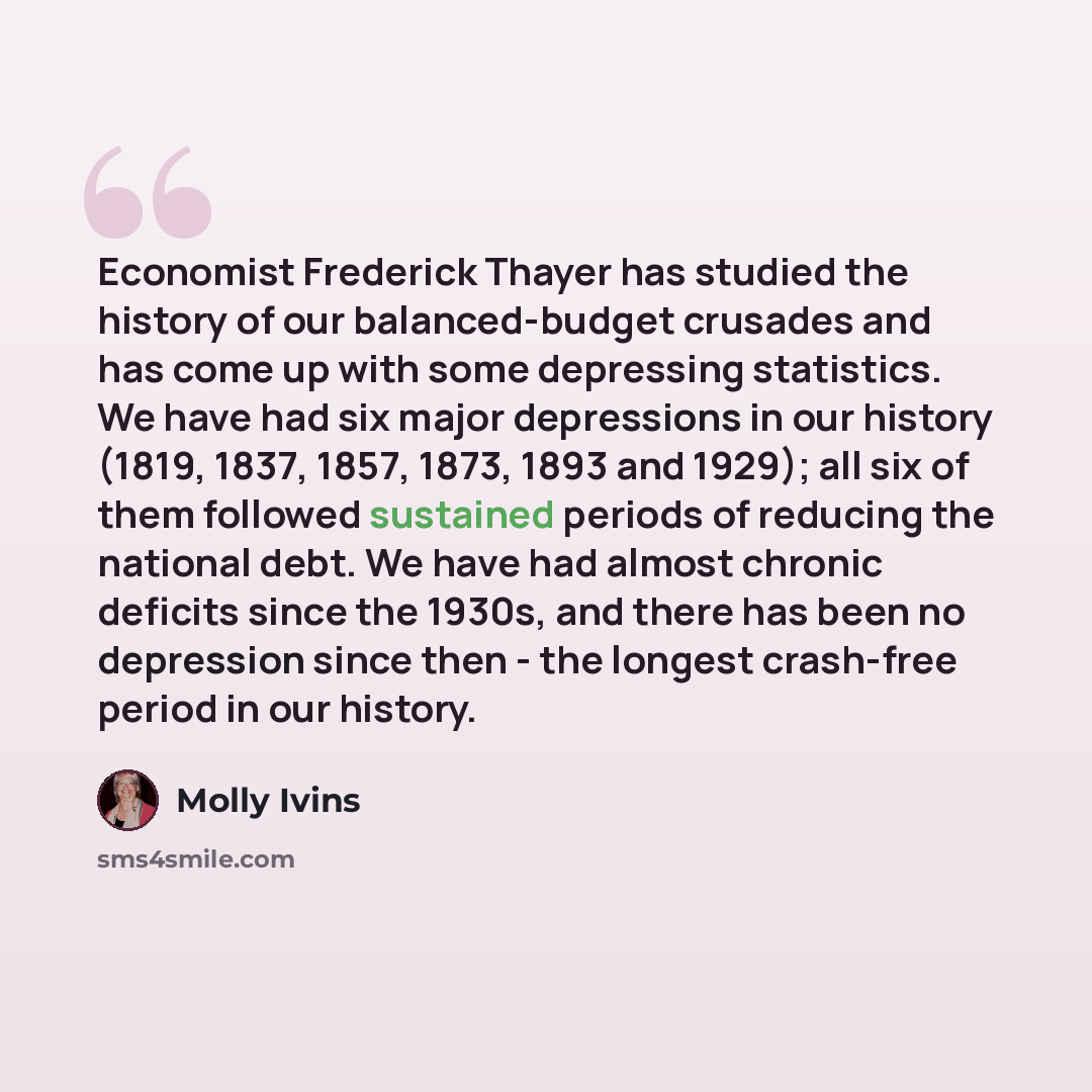 “Economist Frederick Thayer has studied the history of our balanced-budget crusades and has come up with some depressing statistics. We have had six major depressions in our history (1819, 1837, 1857, 1873, 1893 and 1929); all six of them followed sustained periods of reducing the national debt. We…” quote by Molly Ivins