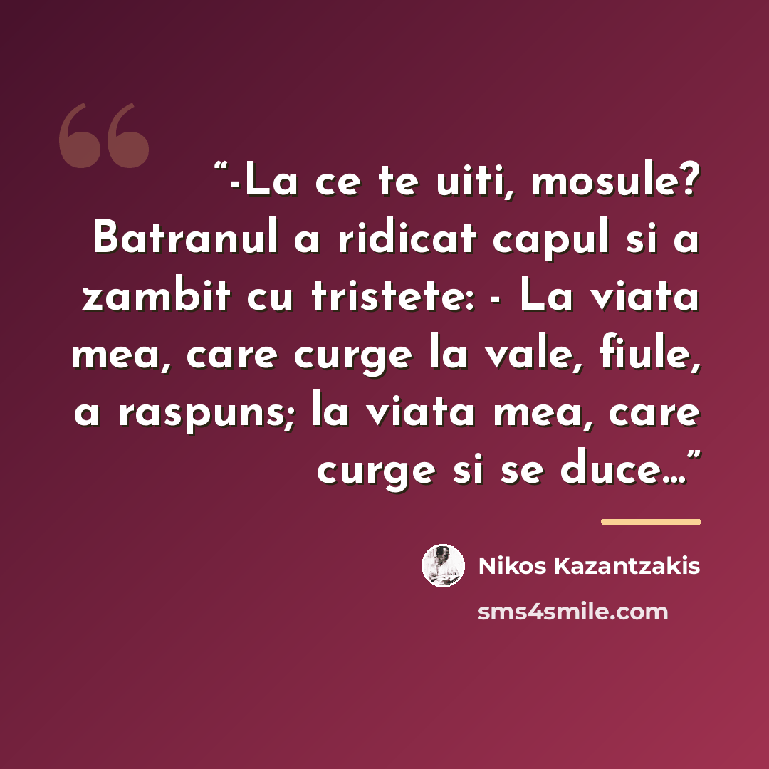 “-La ce te uiti, mosule? Batranul a ridicat capul si a zambit cu tristete: - La viata mea, care curge la vale, fiule, a raspuns; la viata mea, care curge si se duce...” quote by Nikos Kazantzakis