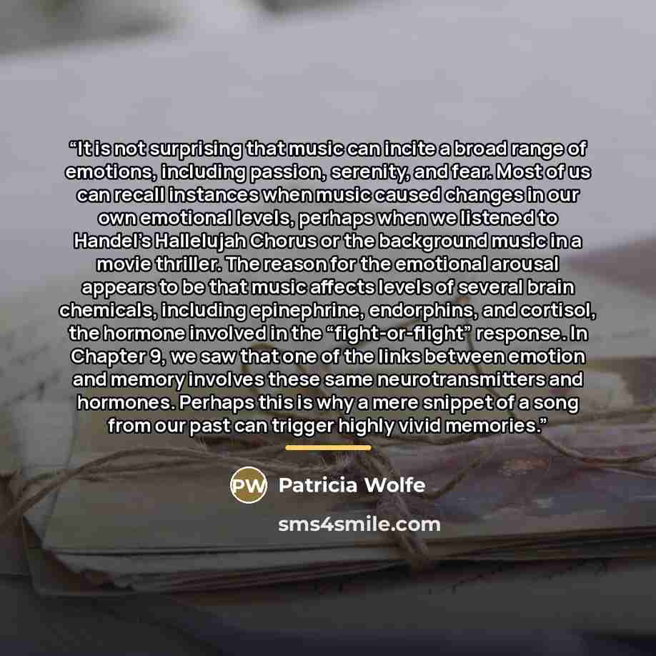 “It is not surprising that music can incite a broad range of emotions, including passion, serenity, and fear. Most of us can recall instances when music caused changes in our own emotional levels, perhaps when we listened to Handel’s Hallelujah Chorus or the background music in a movie thriller…” quote by Patricia Wolfe