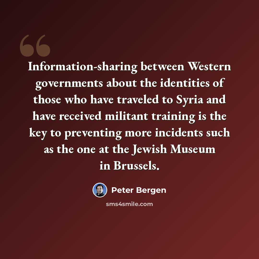 “Information-sharing between Western governments about the identities of those who have traveled to Syria and have received militant training is the key to preventing more incidents such as the one at the Jewish Museum in Brussels.” quote by Peter Bergen