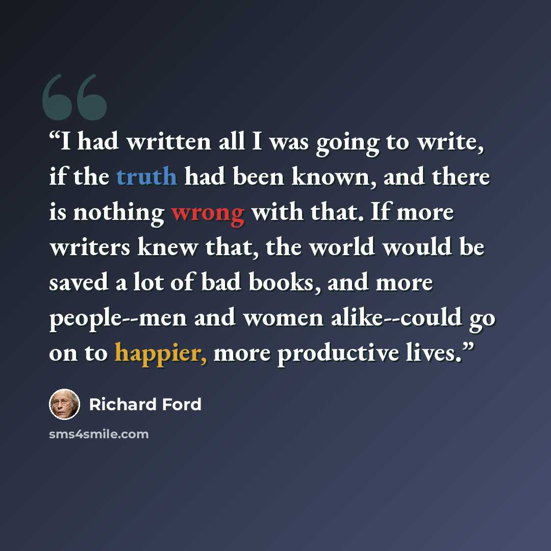 “I had written all I was going to write, if the truth had been known, and there is nothing wrong with that. If more writers knew that, the world would be saved a lot of bad books, and more people--men and women alike--could go on to happier, more productive lives.” quote by Richard Ford