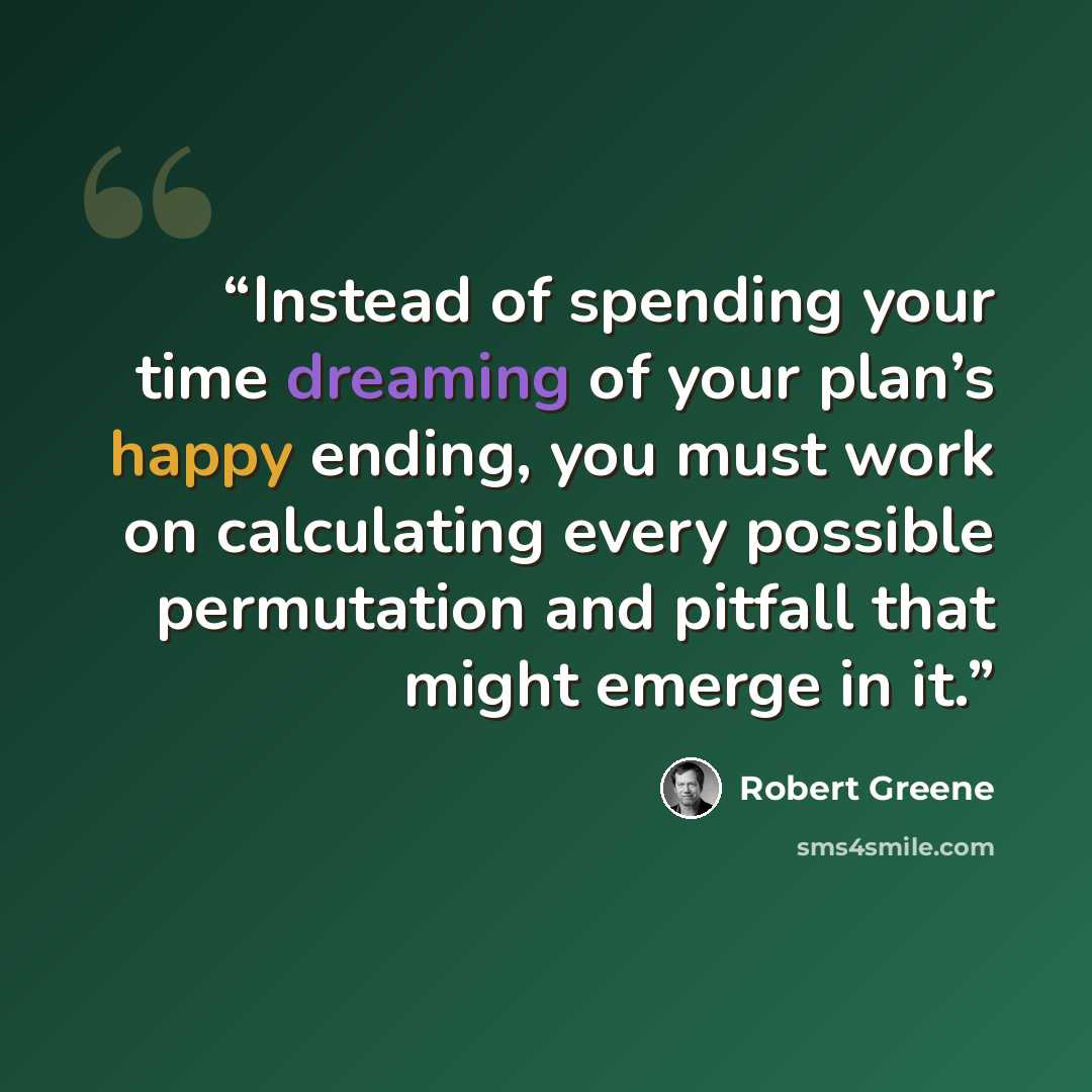 “Instead of spending your time dreaming of your plan’s happy ending, you must work on calculating every possible permutation and pitfall that might emerge in it.” quote by Robert Greene