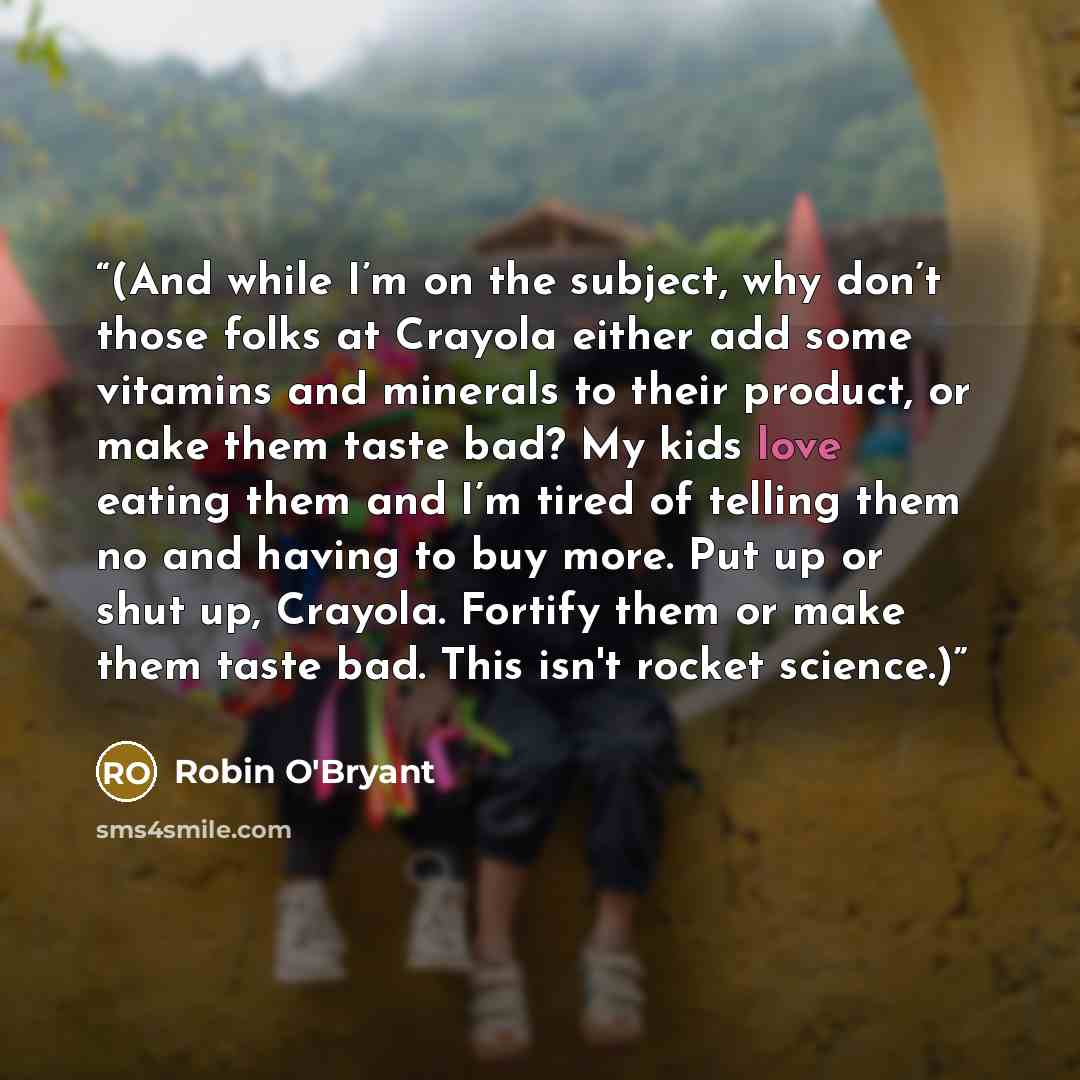 “(And while I’m on the subject, why don’t those folks at Crayola either add some vitamins and minerals to their product, or make them taste bad? My kids love eating them and I’m tired of telling them no and having to buy more. Put up or shut up, Crayola. Fortify them or make them taste bad. This…” quote by Robin O'Bryant