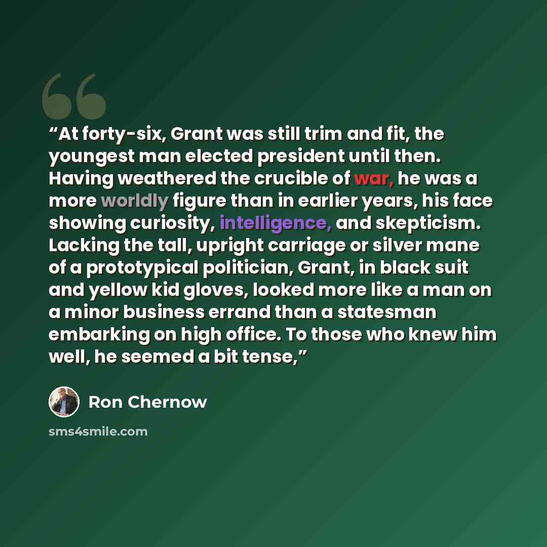 “At forty-six, Grant was still trim and fit, the youngest man elected president until then. Having weathered the crucible of war, he was a more worldly figure than in earlier years, his face showing curiosity, intelligence, and skepticism. Lacking the tall, upright carriage or silver mane of a…” quote by Ron Chernow