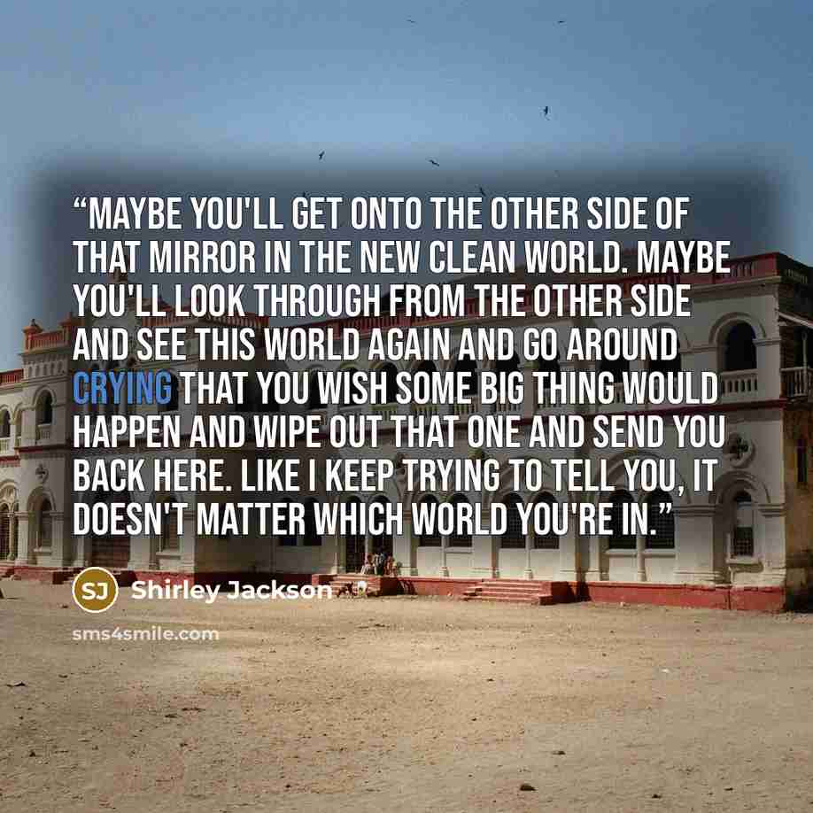 “Maybe you'll get onto the other side of that mirror in the new clean world. Maybe you'll look through from the other side and see this world again and go around crying that you wish some big thing would happen and wipe out that one and send you back here. Like I keep trying to tell you, it doesn't…” quote by Shirley Jackson