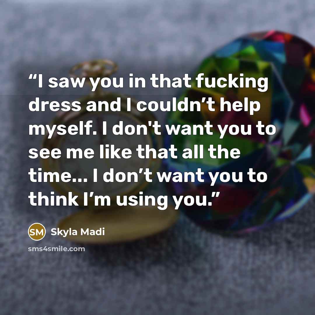 “I saw you in that fucking dress and I couldn’t help myself. I don't want you to see me like that all the time... I don’t want you to think I’m using you.” quote by Skyla Madi