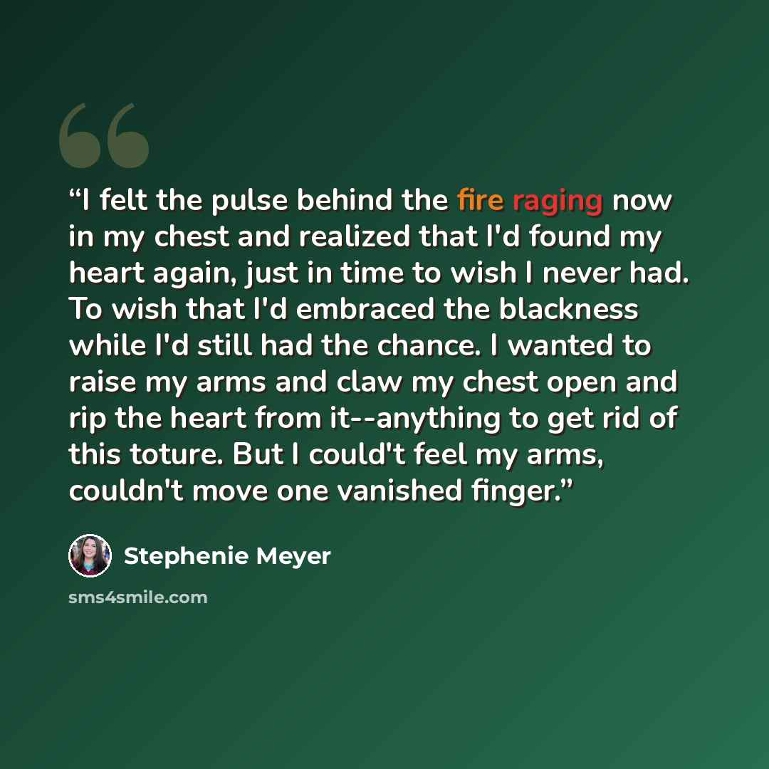 “I felt the pulse behind the fire raging now in my chest and realized that I'd found my heart again, just in time to wish I never had. To wish that I'd embraced the blackness while I'd still had the chance. I wanted to raise my arms and claw my chest open and rip the heart from it--anything to get…” quote by Stephenie Meyer