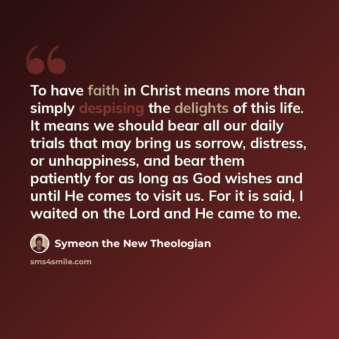 “To have faith in Christ means more than simply despising the delights of this life. It means we should bear all our daily trials that may bring us sorrow, distress, or unhappiness, and bear them patiently for as long as God wishes and until He comes to visit us. For it is said, I waited on the…” quote by Symeon the New Theologian