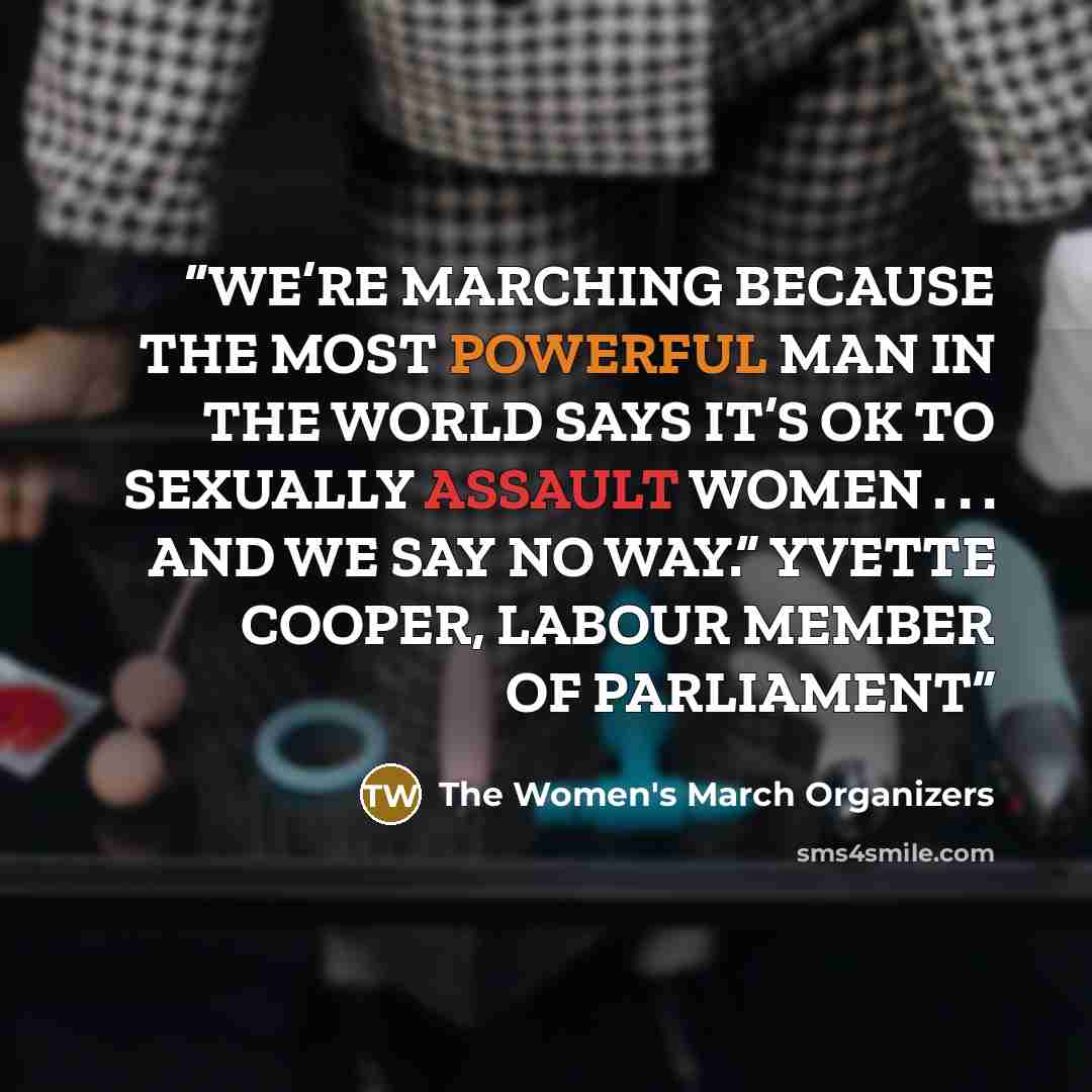 “WE’RE MARCHING BECAUSE THE MOST POWERFUL MAN IN THE WORLD SAYS IT’S OK TO SEXUALLY ASSAULT WOMEN . . . AND WE SAY NO WAY.” YVETTE COOPER, LABOUR MEMBER OF PARLIAMENT” quote by The Women's March Organizers