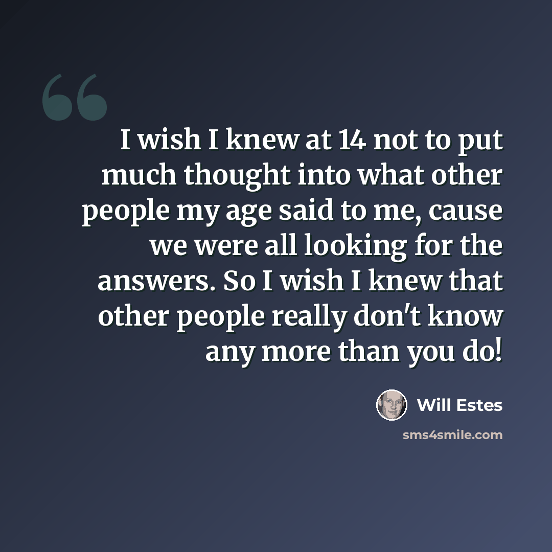 “I wish I knew at 14 not to put much thought into what other people my age said to me, cause we were all looking for the answers. So I wish I knew that other people really don't know any more than you do!” quote by Will Estes