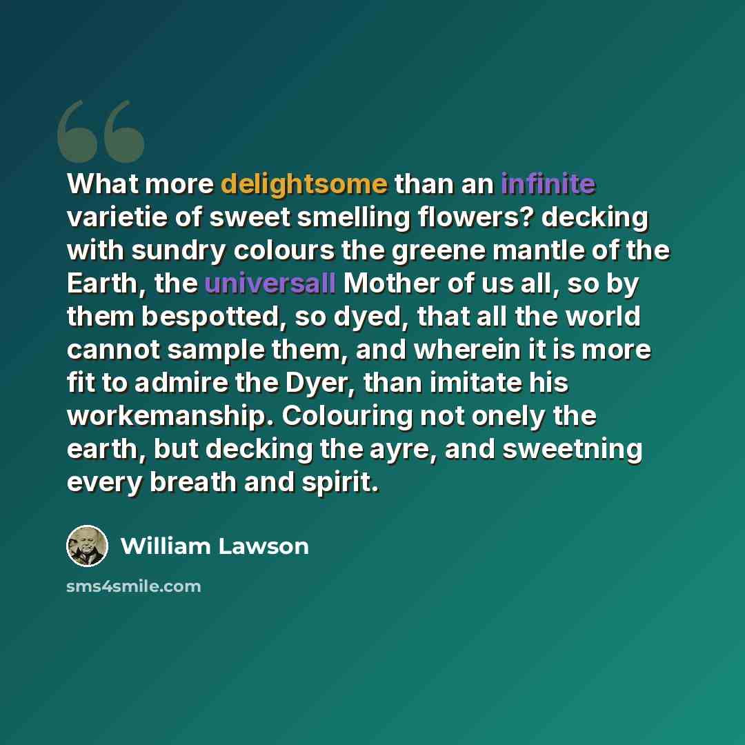 “What more delightsome than an infinite varietie of sweet smelling flowers? decking with sundry colours the greene mantle of the Earth, the universall Mother of us all, so by them bespotted, so dyed, that all the world cannot sample them, and wherein it is more fit to admire the Dyer, than imitate…” quote by William Lawson