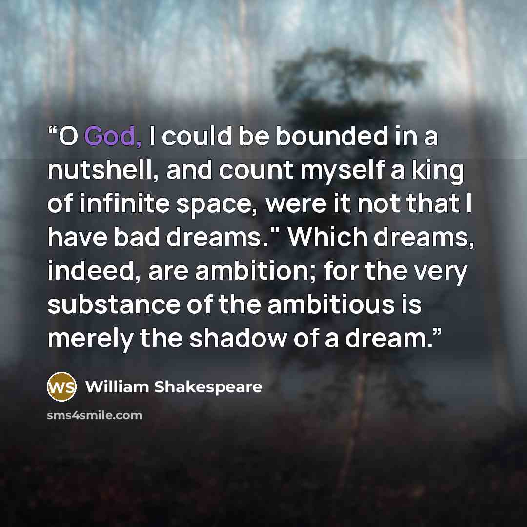 “O God, I could be bounded in a nutshell, and count myself a king of infinite space, were it not that I have bad dreams." Which dreams, indeed, are ambition; for the very substance of the ambitious is merely the shadow of a dream.” quote by William Shakespeare
