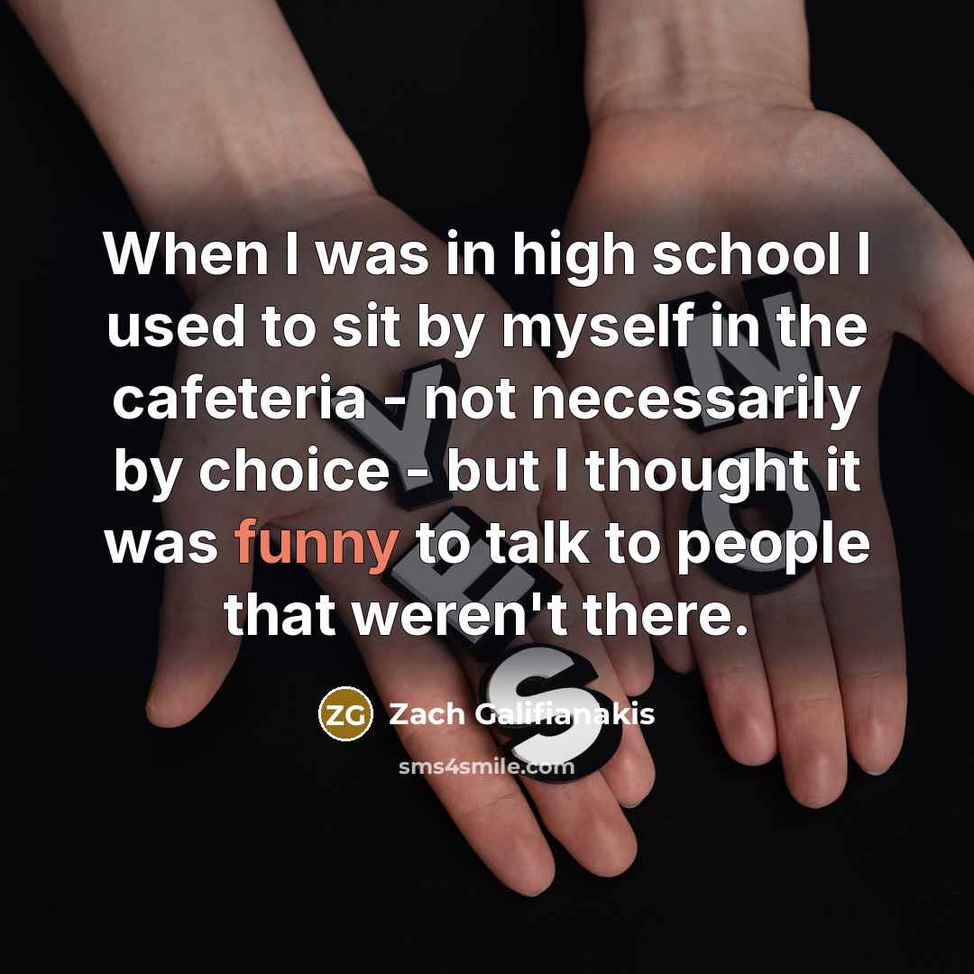 “When I was in high school I used to sit by myself in the cafeteria - not necessarily by choice - but I thought it was funny to talk to people that weren't there.” quote by Zach Galifianakis