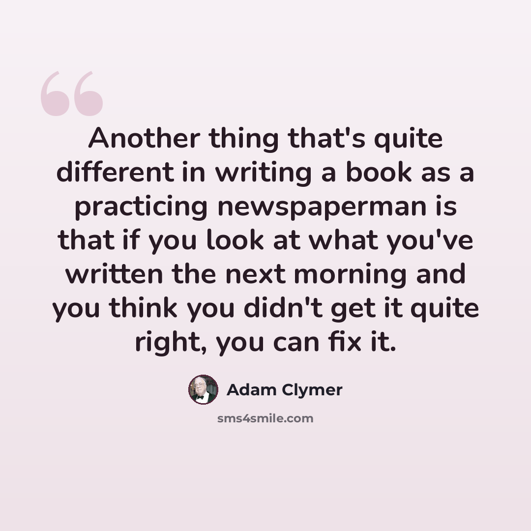 “Another thing that's quite different in writing a book as a practicing newspaperman is that if you look at what you've written the next morning and you think you didn't get it quite right, you can fix it.” quote by Adam Clymer