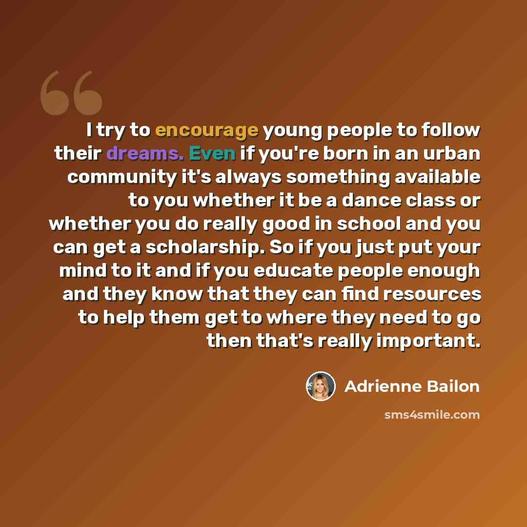 “I try to encourage young people to follow their dreams. Even if you're born in an urban community it's always something available to you whether it be a dance class or whether you do really good in school and you can get a scholarship. So if you just put your mind to it and if you educate people…” quote by Adrienne Bailon