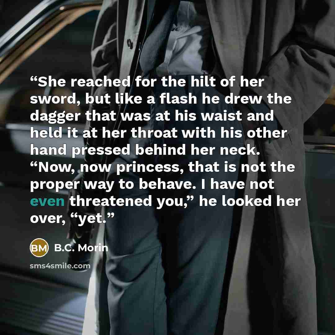 “She reached for the hilt of her sword, but like a flash he drew the dagger that was at his waist and held it at her throat with his other hand pressed behind her neck. “Now, now princess, that is not the proper way to behave. I have not even threatened you,” he looked her over, “yet.” quote by B.C. Morin