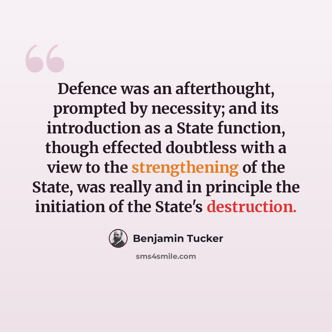 “Defence was an afterthought, prompted by necessity; and its introduction as a State function, though effected doubtless with a view to the strengthening of the State, was really and in principle the initiation of the State's destruction.” quote by Benjamin Tucker