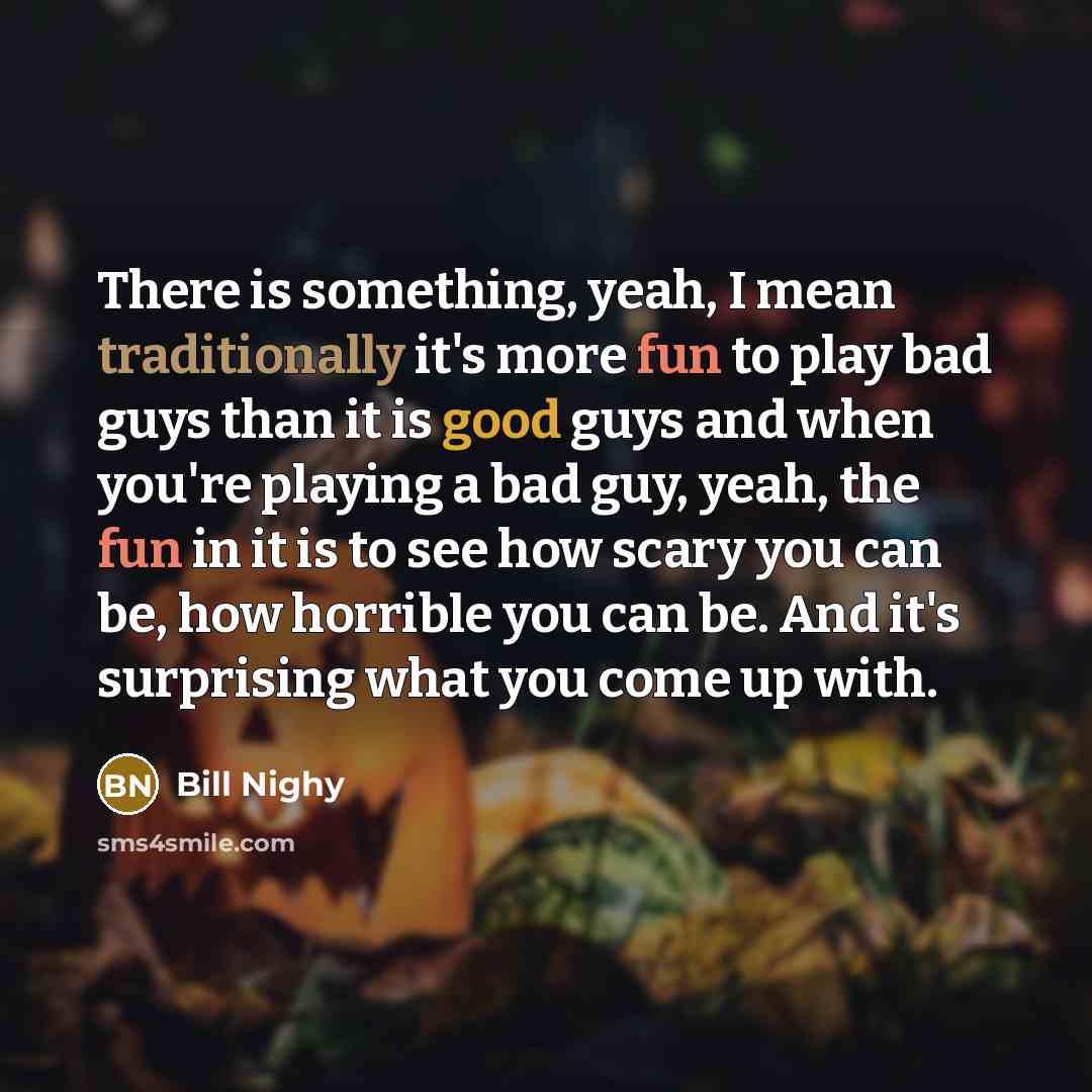 “There is something, yeah, I mean traditionally it's more fun to play bad guys than it is good guys and when you're playing a bad guy, yeah, the fun in it is to see how scary you can be, how horrible you can be. And it's surprising what you come up with.” quote by Bill Nighy
