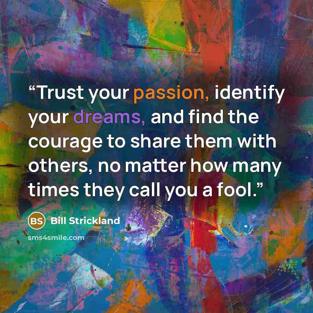 “Trust your passion, identify your dreams, and find the courage to share them with others, no matter how many times they call you a fool.” quote by Bill Strickland