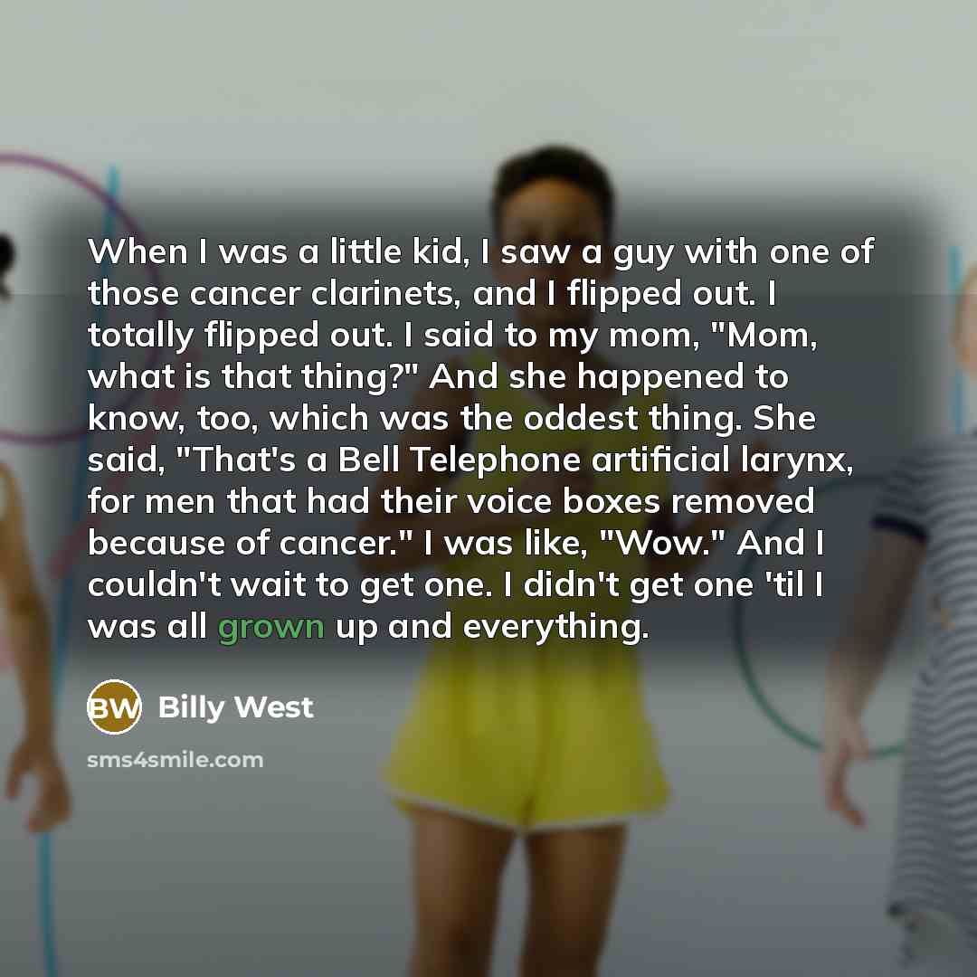 “When I was a little kid, I saw a guy with one of those cancer clarinets, and I flipped out. I totally flipped out. I said to my mom, "Mom, what is that thing?" And she happened to know, too, which was the oddest thing. She said, "That's a Bell Telephone artificial larynx, for men that had their…” quote by Billy West