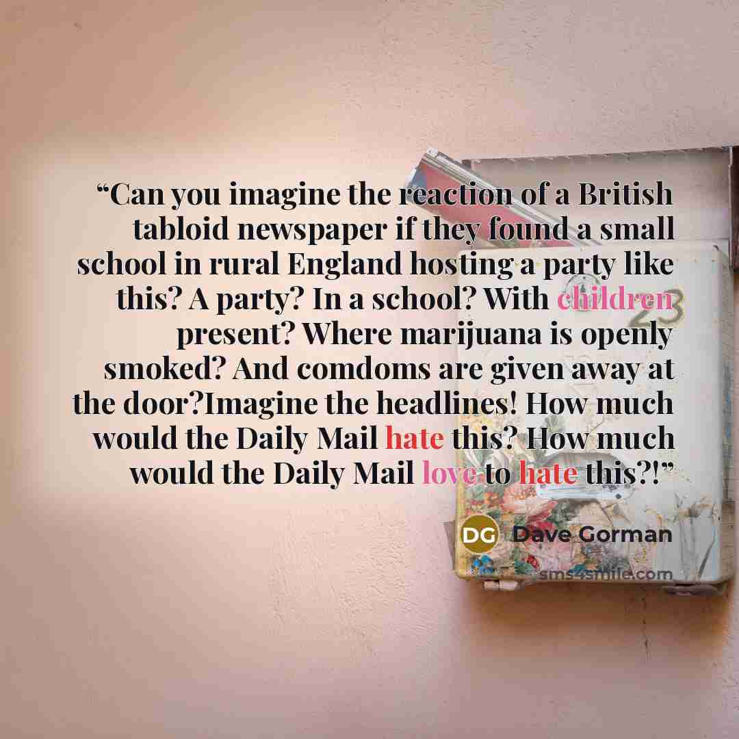 “Can you imagine the reaction of a British tabloid newspaper if they found a small school in rural England hosting a party like this? A party? In a school? With children present? Where marijuana is openly smoked? And comdoms are given away at the door?Imagine the headlines! How much would the Daily…” quote by Dave Gorman