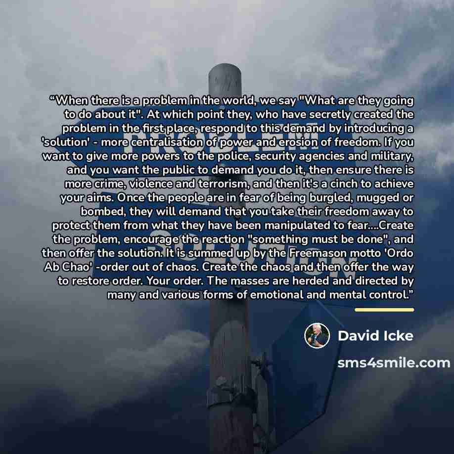 “When there is a problem in the world, we say "What are they going to do about it". At which point they, who have secretly created the problem in the first place, respond to this demand by introducing a 'solution' - more centralisation of power and erosion of freedom. If you want to give more…” quote by David Icke