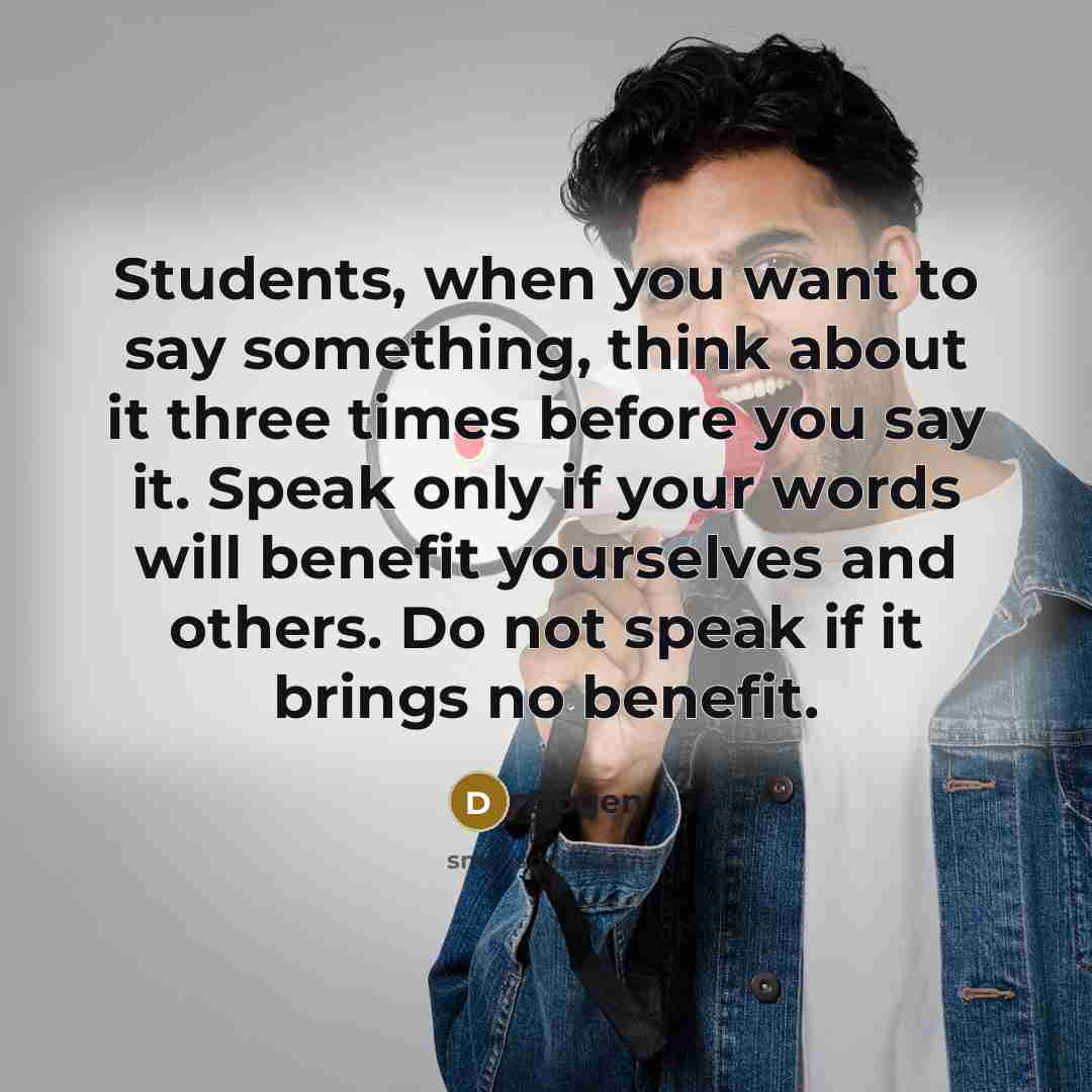 “Students, when you want to say something, think about it three times before you say it. Speak only if your words will benefit yourselves and others. Do not speak if it brings no benefit.” quote by Dogen