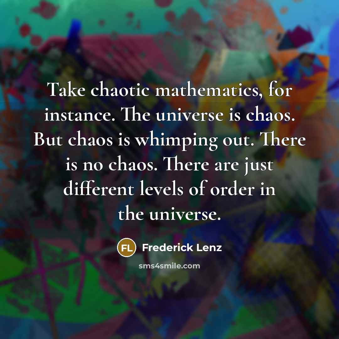 “Take chaotic mathematics, for instance. The universe is chaos. But chaos is whimping out. There is no chaos. There are just different levels of order in the universe.” quote by Frederick Lenz