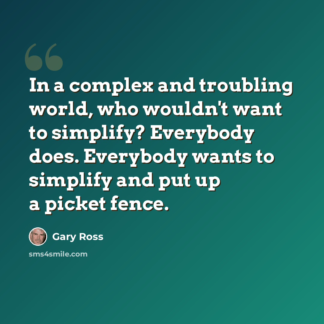 “In a complex and troubling world, who wouldn't want to simplify? Everybody does. Everybody wants to simplify and put up a picket fence.” quote by Gary Ross